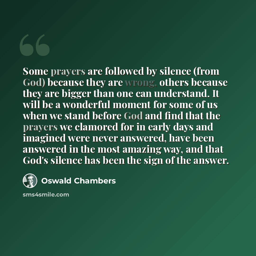 “Some prayers are followed by silence (from God) because they are wrong, others because they are bigger than one can understand. It will be a wonderful moment for some of us when we stand before God and find that the prayers we clamored for in early days and imagined were never answered, have been…” quote by Oswald Chambers