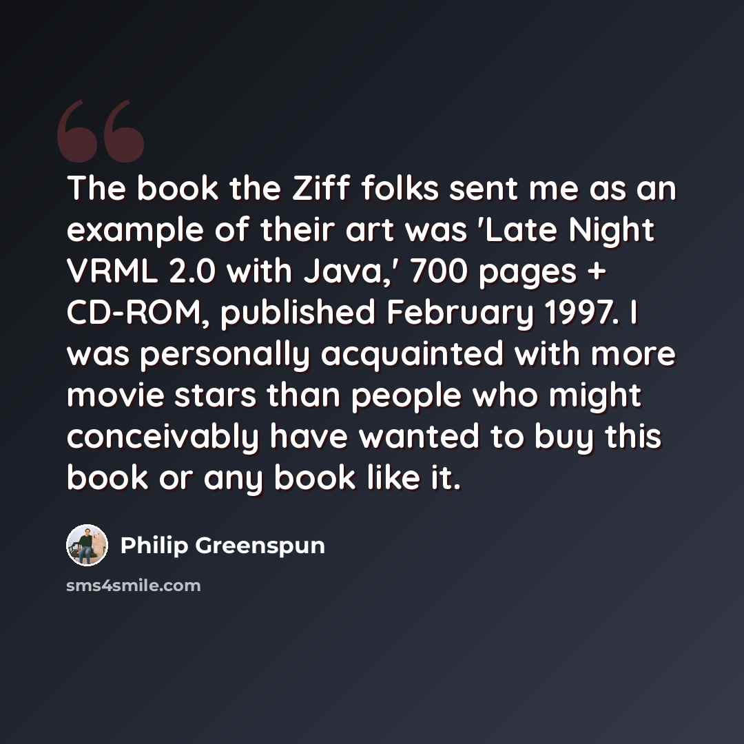 “The book the Ziff folks sent me as an example of their art was 'Late Night VRML 2.0 with Java,' 700 pages + CD-ROM, published February 1997. I was personally acquainted with more movie stars than people who might conceivably have wanted to buy this book or any book like it.” quote by Philip Greenspun