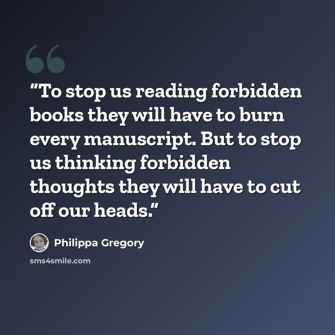 “To stop us reading forbidden books they will have to burn every manuscript. But to stop us thinking forbidden thoughts they will have to cut off our heads.” quote by Philippa Gregory
