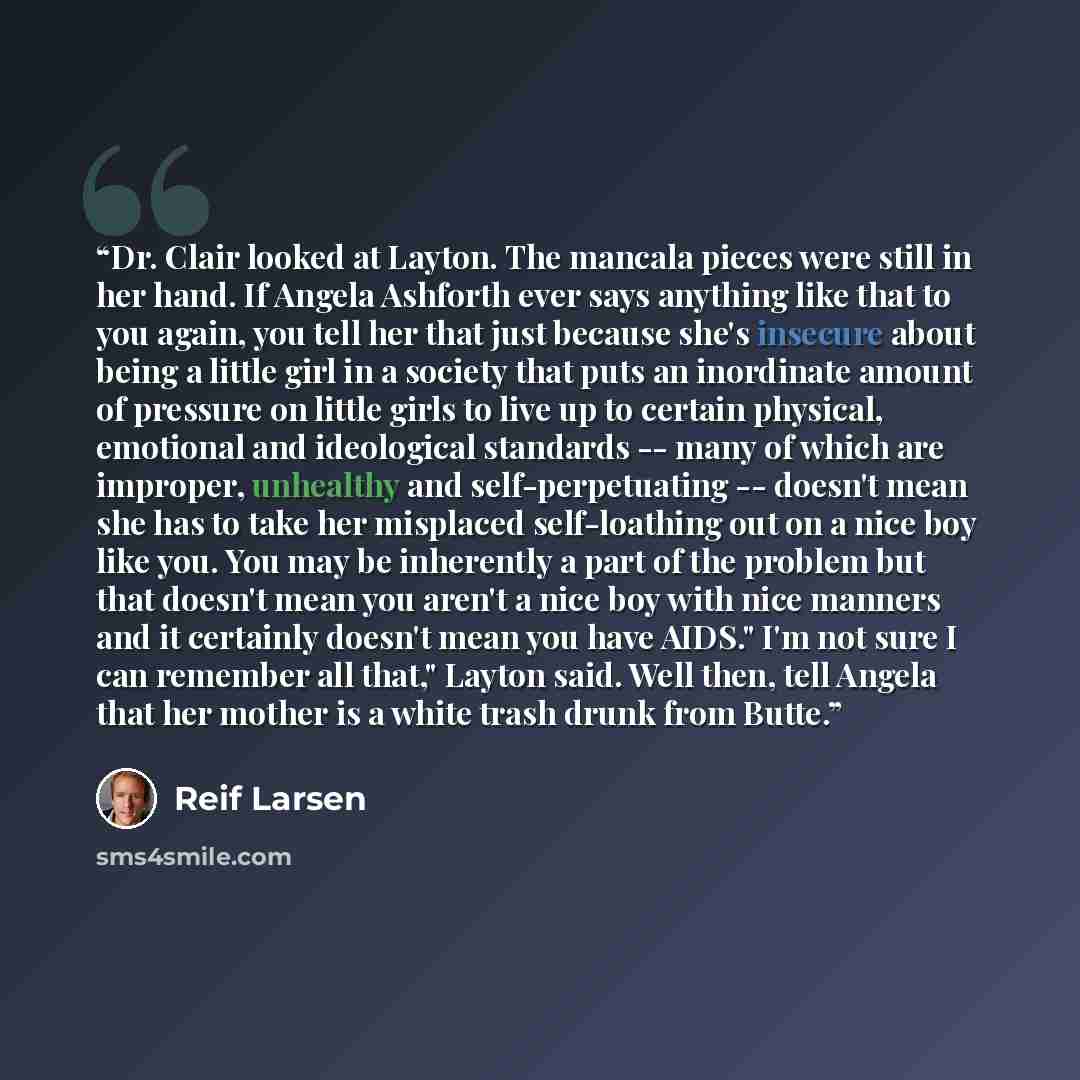 “Dr. Clair looked at Layton. The mancala pieces were still in her hand. If Angela Ashforth ever says anything like that to you again, you tell her that just because she's insecure about being a little girl in a society that puts an inordinate amount of pressure on little girls to live up to certain…” quote by Reif Larsen