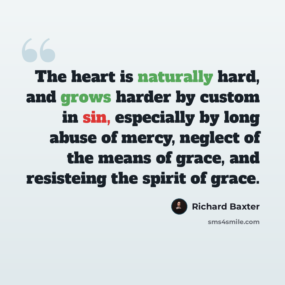 “The heart is naturally hard, and grows harder by custom in sin, especially by long abuse of mercy, neglect of the means of grace, and resisteing the spirit of grace.” quote by Richard Baxter
