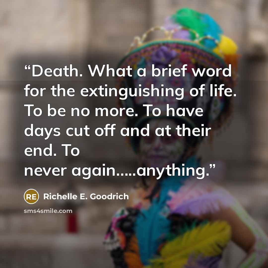 “Death. What a brief word for the extinguishing of life. To be no more. To have days cut off and at their end. To never again…..anything.” quote by Richelle E. Goodrich