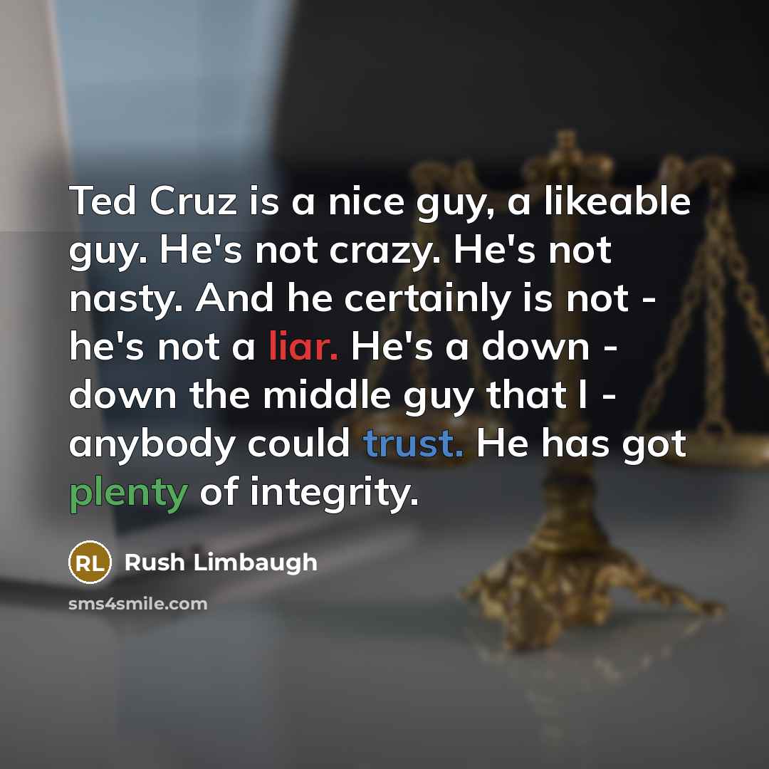 “Ted Cruz is a nice guy, a likeable guy. He's not crazy. He's not nasty. And he certainly is not - he's not a liar. He's a down - down the middle guy that I - anybody could trust. He has got plenty of integrity.” quote by Rush Limbaugh