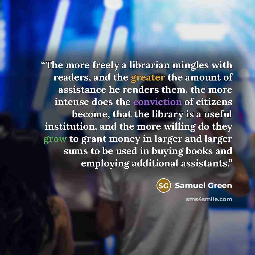 “The more freely a librarian mingles with readers, and the greater the amount of assistance he renders them, the more intense does the conviction of citizens become, that the library is a useful institution, and the more willing do they grow to grant money in larger and larger sums to be used in…” quote by Samuel Green