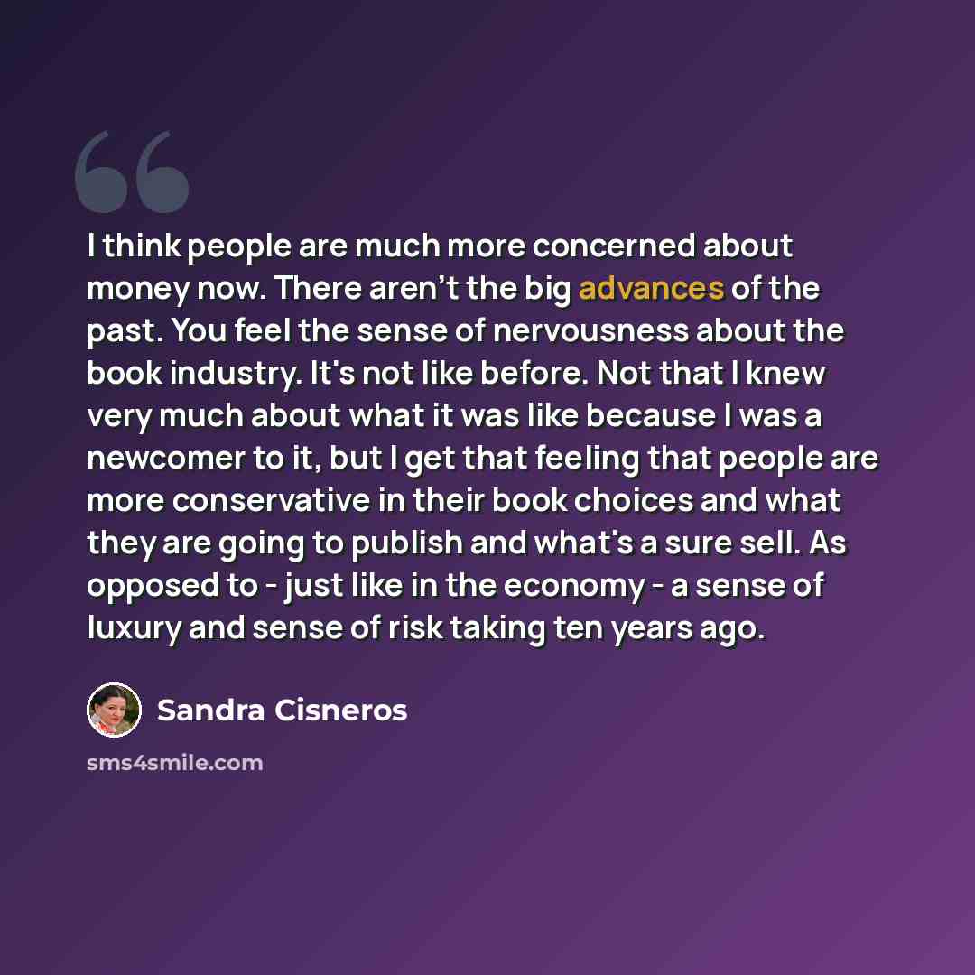 “I think people are much more concerned about money now. There aren't the big advances of the past. You feel the sense of nervousness about the book industry. It's not like before. Not that I knew very much about what it was like because I was a newcomer to it, but I get that feeling that people…” quote by Sandra Cisneros