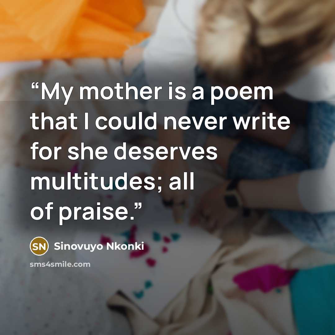 “My mother is a poem that I could never write for she deserves multitudes; all of praise.” quote by Sinovuyo Nkonki
