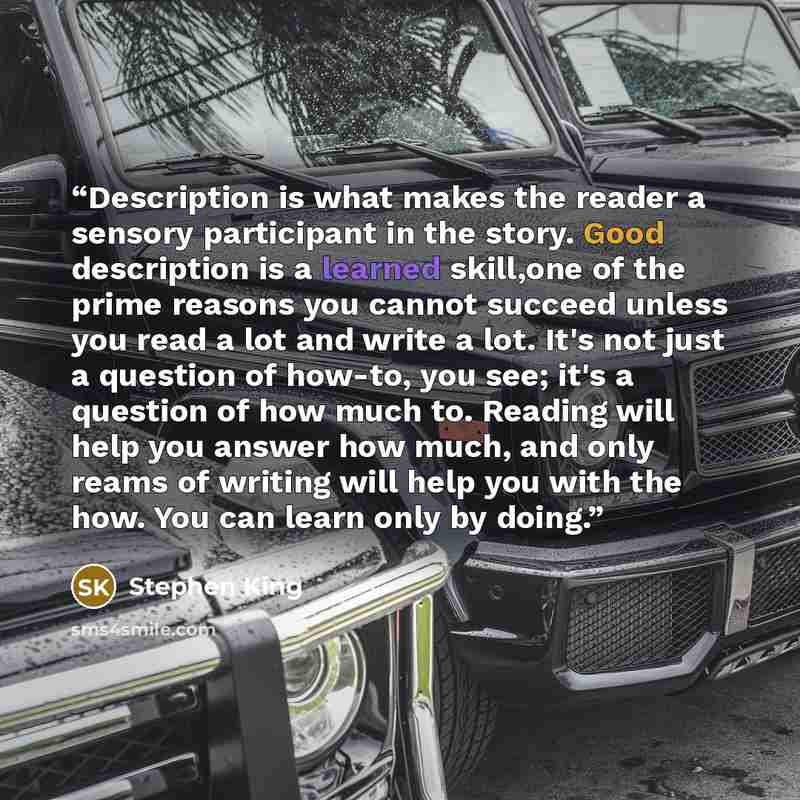 “Description is what makes the reader a sensory participant in the story. Good description is a learned skill,one of the prime reasons you cannot succeed unless you read a lot and write a lot. It's not just a question of how-to, you see; it's a question of how much to. Reading will help you answer…” quote by Stephen King