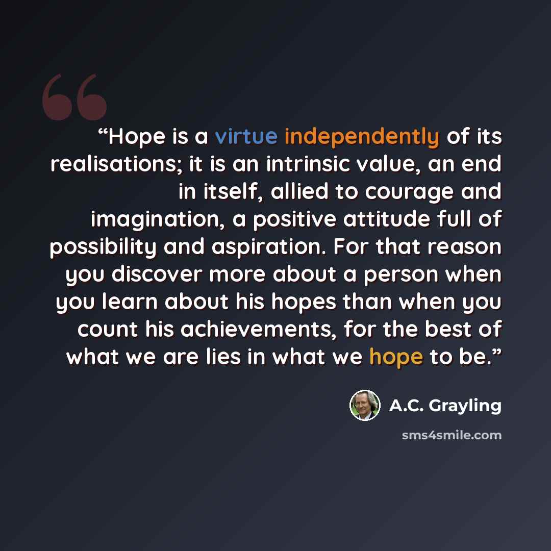 “Hope is a virtue independently of its realisations; it is an intrinsic value, an end in itself, allied to courage and imagination, a positive attitude full of possibility and aspiration. For that reason you discover more about a person when you learn about his hopes than when you count his…” quote by A.C. Grayling