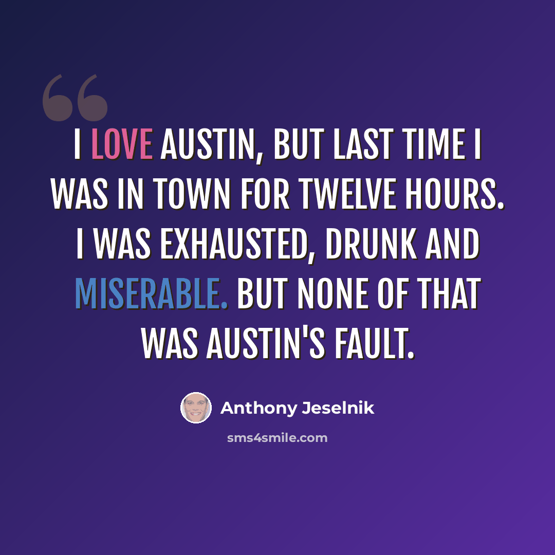 “I love Austin, but last time I was in town for twelve hours. I was exhausted, drunk and miserable. But none of that was Austin's fault.” quote by Anthony Jeselnik