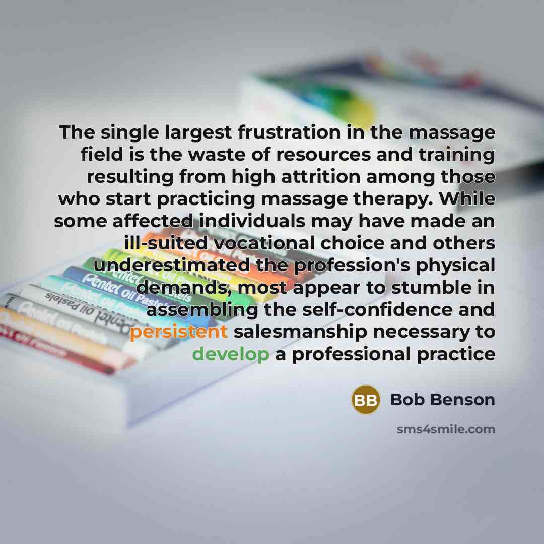 “The single largest frustration in the massage field is the waste of resources and training resulting from high attrition among those who start practicing massage therapy. While some affected individuals may have made an ill-suited vocational choice and others underestimated the profession's…” quote by Bob Benson