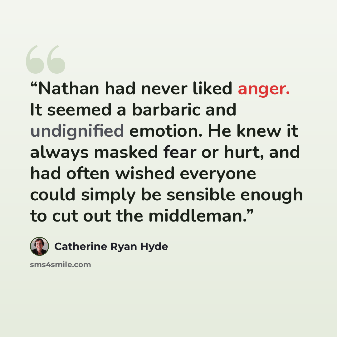 “Nathan had never liked anger. It seemed a barbaric and undignified emotion. He knew it always masked fear or hurt, and had often wished everyone could simply be sensible enough to cut out the middleman.” quote by Catherine Ryan Hyde