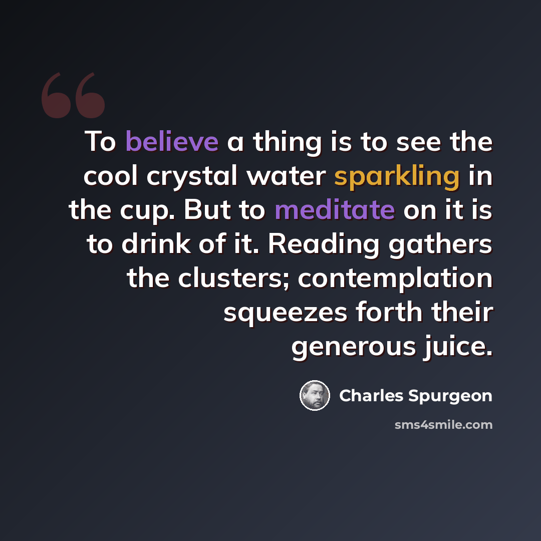 “To believe a thing is to see the cool crystal water sparkling in the cup. But to meditate on it is to drink of it. Reading gathers the clusters; contemplation squeezes forth their generous juice.” quote by Charles Spurgeon