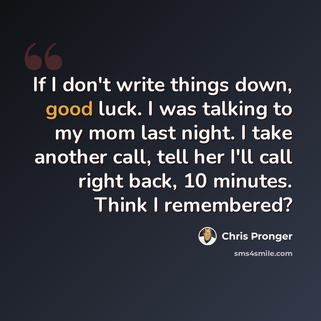 “If I don't write things down, good luck. I was talking to my mom last night. I take another call, tell her I'll call right back, 10 minutes. Think I remembered?” quote by Chris Pronger