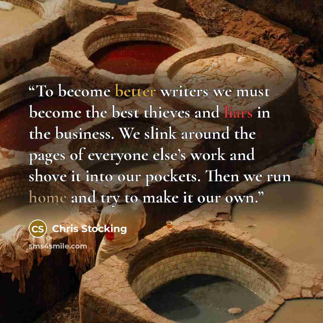 “To become better writers we must become the best thieves and liars in the business. We slink around the pages of everyone else’s work and shove it into our pockets. Then we run home and try to make it our own.” quote by Chris Stocking