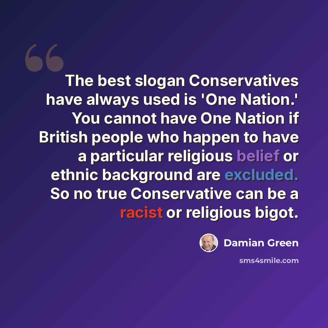 “The best slogan Conservatives have always used is 'One Nation.' You cannot have One Nation if British people who happen to have a particular religious belief or ethnic background are excluded. So no true Conservative can be a racist or religious bigot.” quote by Damian Green