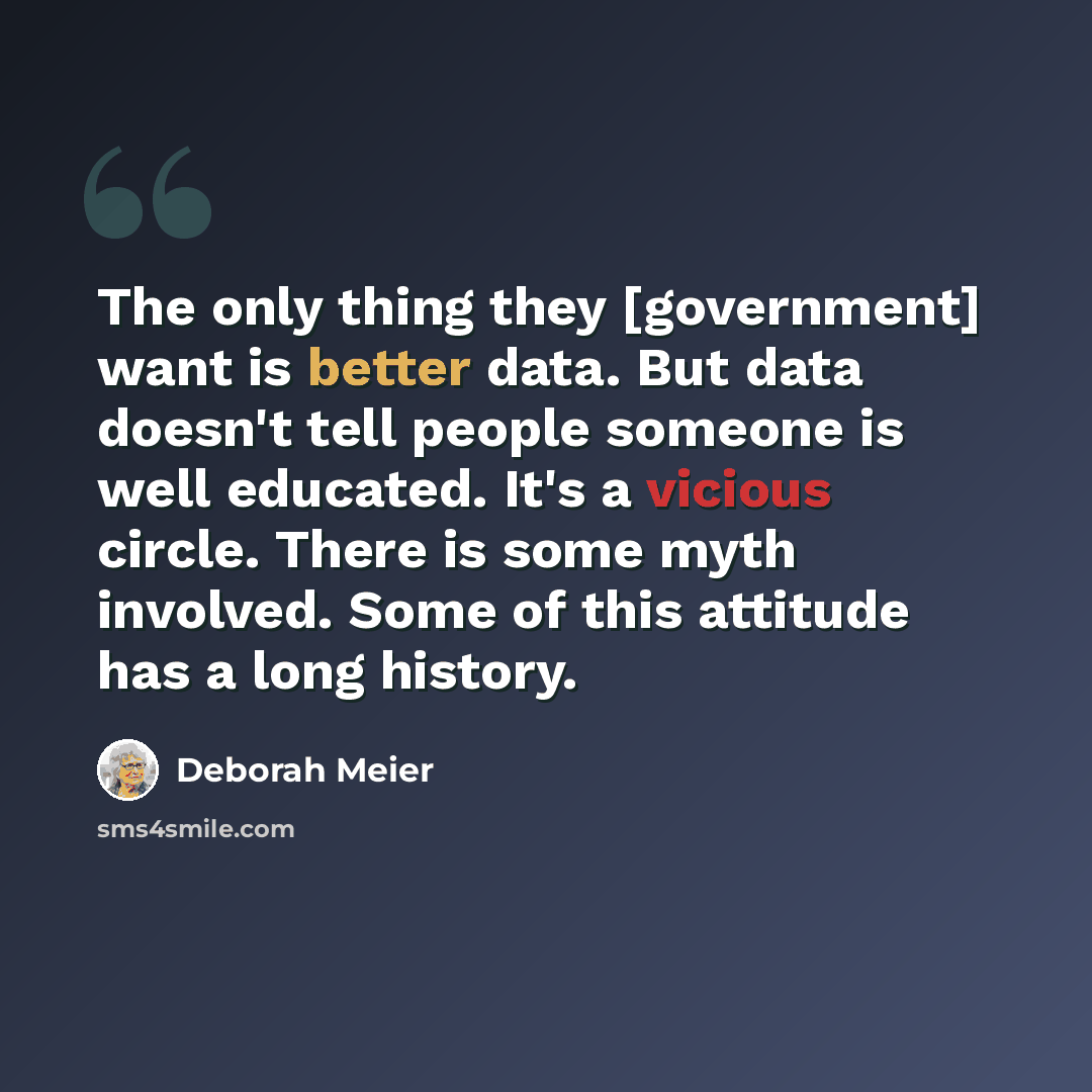 “The only thing they [government] want is better data. But data doesn't tell people someone is well educated. It's a vicious circle. There is some myth involved. Some of this attitude has a long history.” quote by Deborah Meier