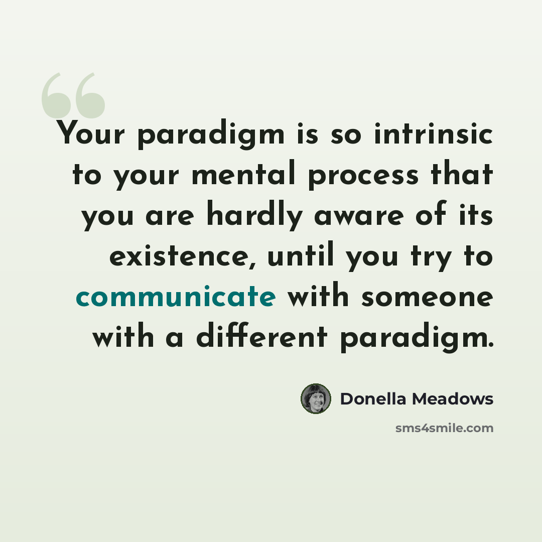“Your paradigm is so intrinsic to your mental process that you are hardly aware of its existence, until you try to communicate with someone with a different paradigm.” quote by Donella Meadows