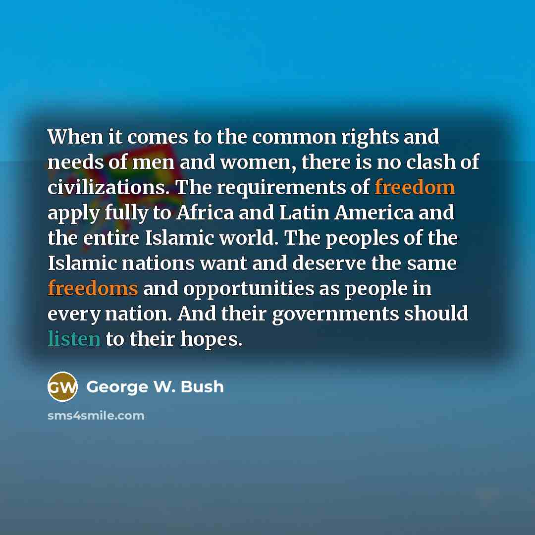 “When it comes to the common rights and needs of men and women, there is no clash of civilizations. The requirements of freedom apply fully to Africa and Latin America and the entire Islamic world. The peoples of the Islamic nations want and deserve the same freedoms and opportunities as people in…” quote by George W. Bush
