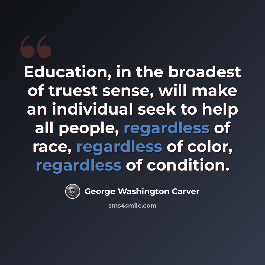 “Education, in the broadest of truest sense, will make an individual seek to help all people, regardless of race, regardless of color, regardless of condition.” quote by George Washington Carver