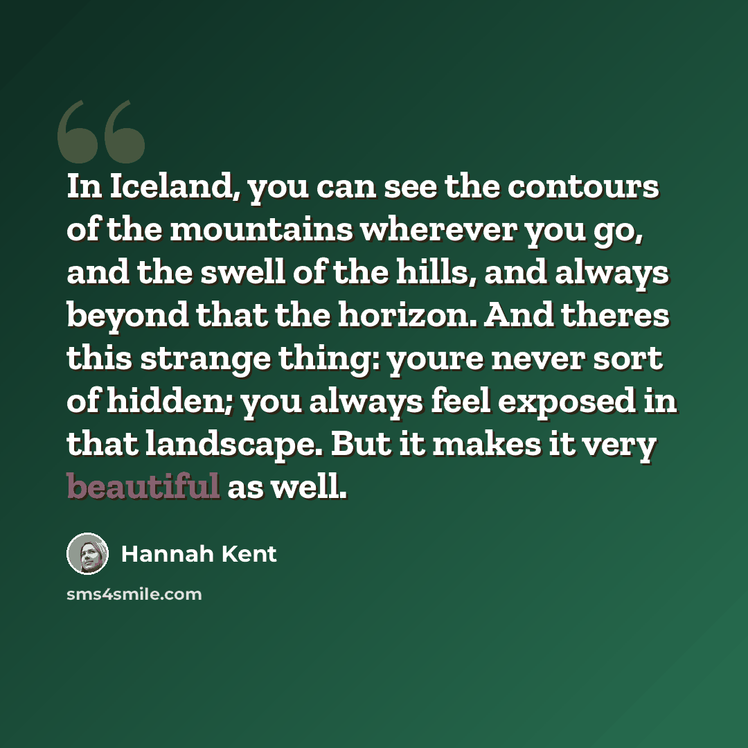 “In Iceland, you can see the contours of the mountains wherever you go, and the swell of the hills, and always beyond that the horizon. And theres this strange thing: youre never sort of hidden; you always feel exposed in that landscape. But it makes it very beautiful as well.” quote by Hannah Kent