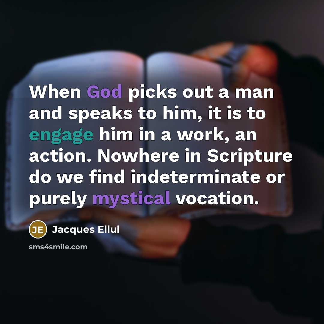 “When God picks out a man and speaks to him, it is to engage him in a work, an action. Nowhere in Scripture do we find indeterminate or purely mystical vocation.” quote by Jacques Ellul