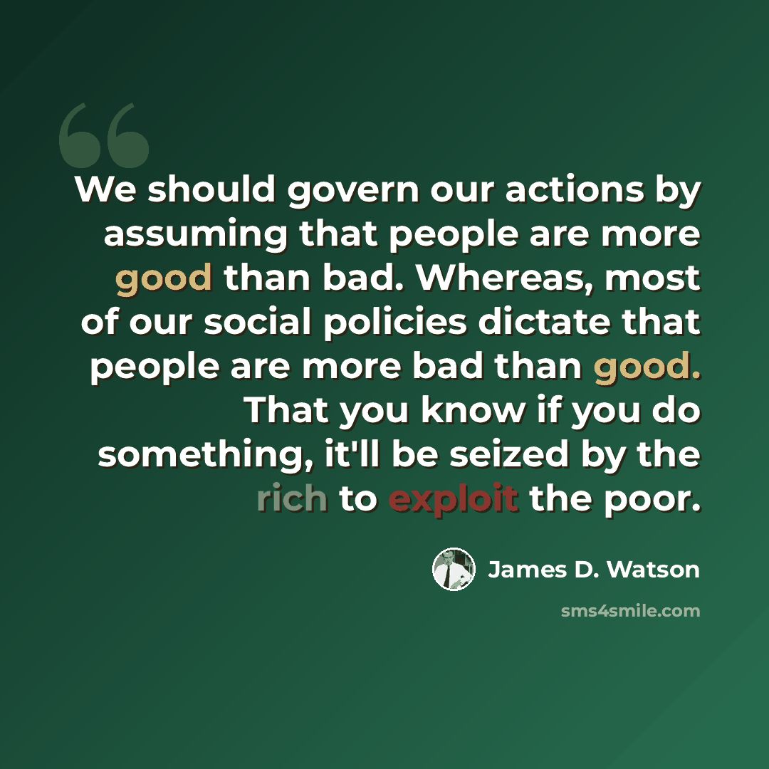 “We should govern our actions by assuming that people are more good than bad. Whereas, most of our social policies dictate that people are more bad than good. That you know if you do something, it'll be seized by the rich to exploit the poor.” quote by James D. Watson