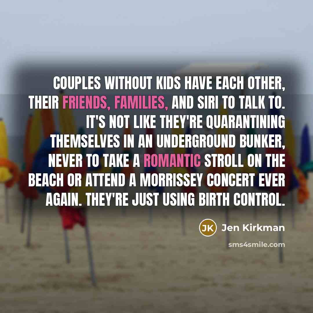 “Couples without kids have each other, their friends, families, and Siri to talk to. It's not like they're quarantining themselves in an underground bunker, never to take a romantic stroll on the beach or attend a Morrissey concert ever again. They're just using birth control.” quote by Jen Kirkman