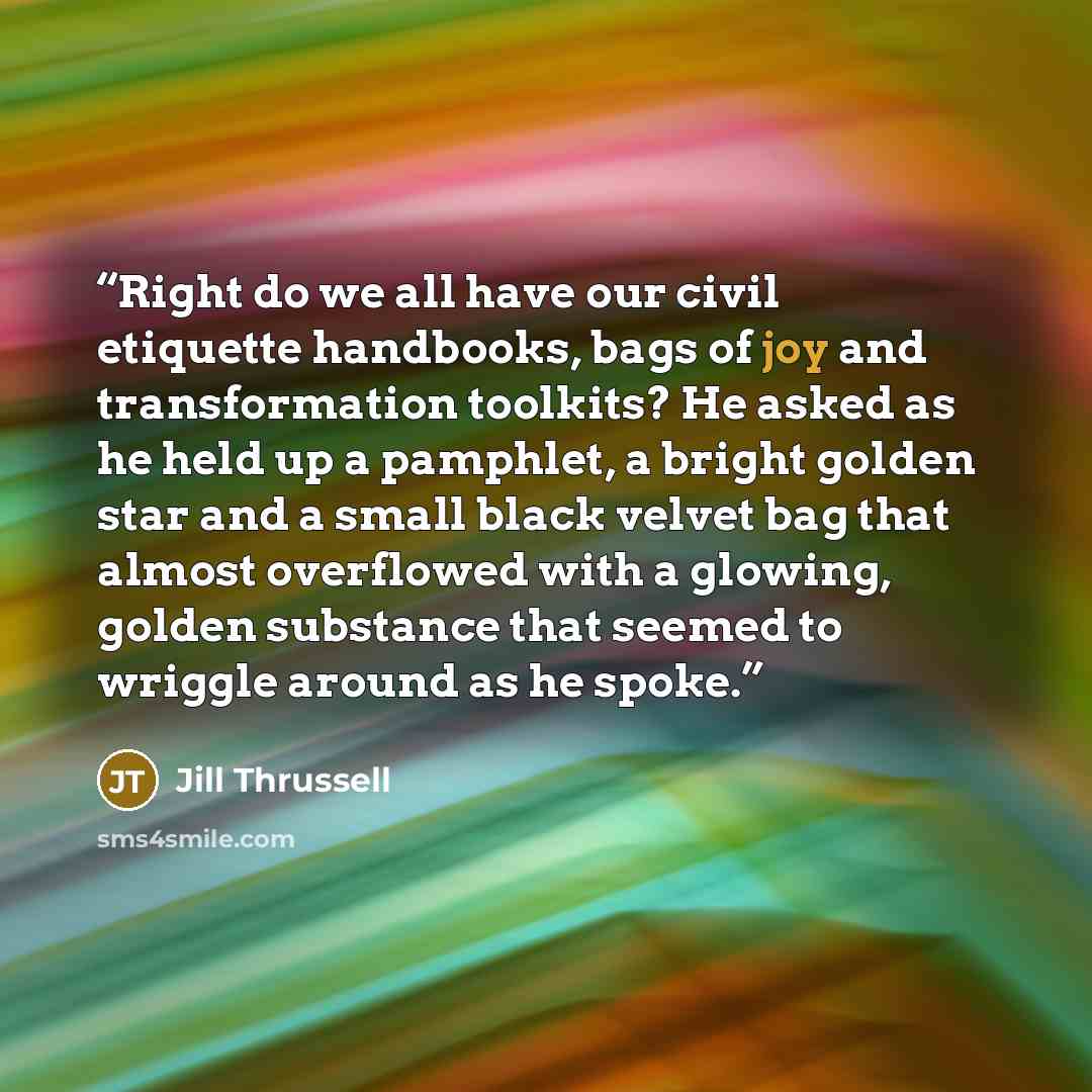 “Right do we all have our civil etiquette handbooks, bags of joy and transformation toolkits? He asked as he held up a pamphlet, a bright golden star and a small black velvet bag that almost overflowed with a glowing, golden substance that seemed to wriggle around as he spoke.” quote by Jill Thrussell