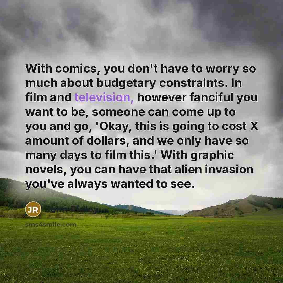 “With comics, you don't have to worry so much about budgetary constraints. In film and television, however fanciful you want to be, someone can come up to you and go, 'Okay, this is going to cost X amount of dollars, and we only have so many days to film this.' With graphic novels, you can have…” quote by John Ridley