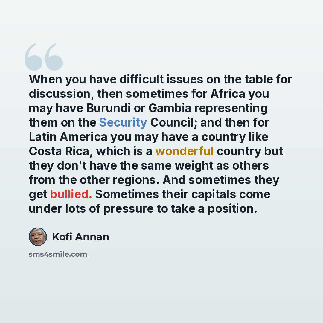 “When you have difficult issues on the table for discussion, then sometimes for Africa you may have Burundi or Gambia representing them on the Security Council; and then for Latin America you may have a country like Costa Rica, which is a wonderful country but they don't have the same weight as…” quote by Kofi Annan