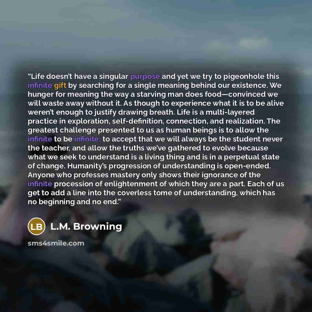 “Life doesn’t have a singular purpose and yet we try to pigeonhole this infinite gift by searching for a single meaning behind our existence. We hunger for meaning the way a starving man does food—convinced we will waste away without it. As though to experience what it is to be alive weren’t enough…” quote by L.M. Browning