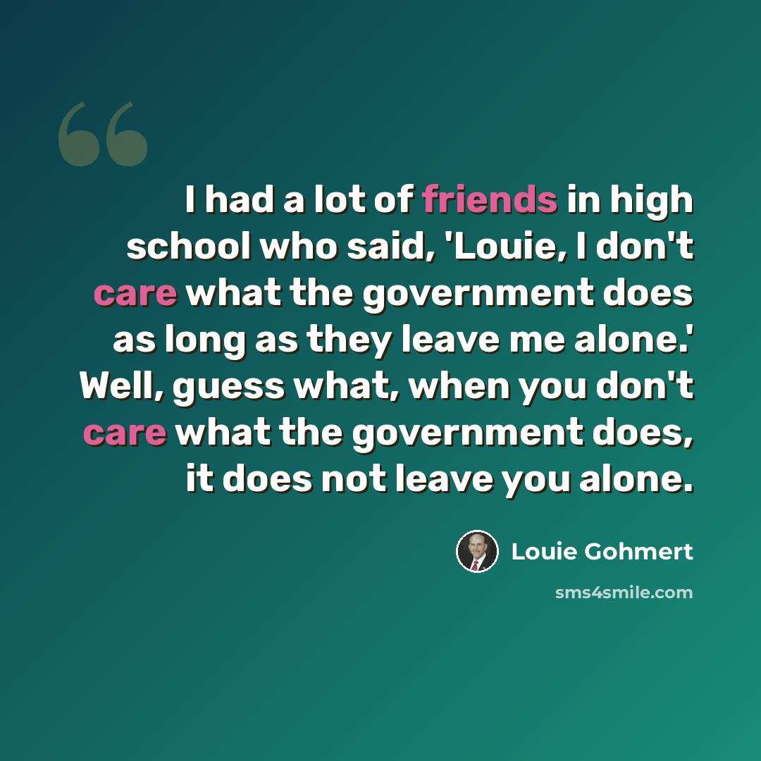 “I had a lot of friends in high school who said, 'Louie, I don't care what the government does as long as they leave me alone.' Well, guess what, when you don't care what the government does, it does not leave you alone.” quote by Louie Gohmert
