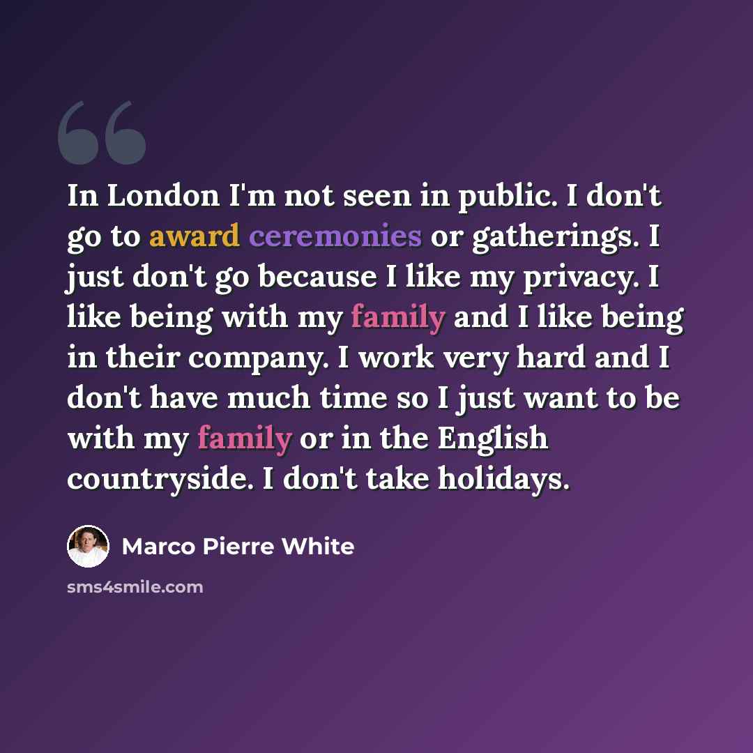 “In London I'm not seen in public. I don't go to award ceremonies or gatherings. I just don't go because I like my privacy. I like being with my family and I like being in their company. I work very hard and I don't have much time so I just want to be with my family or in the English countryside. I…” quote by Marco Pierre White