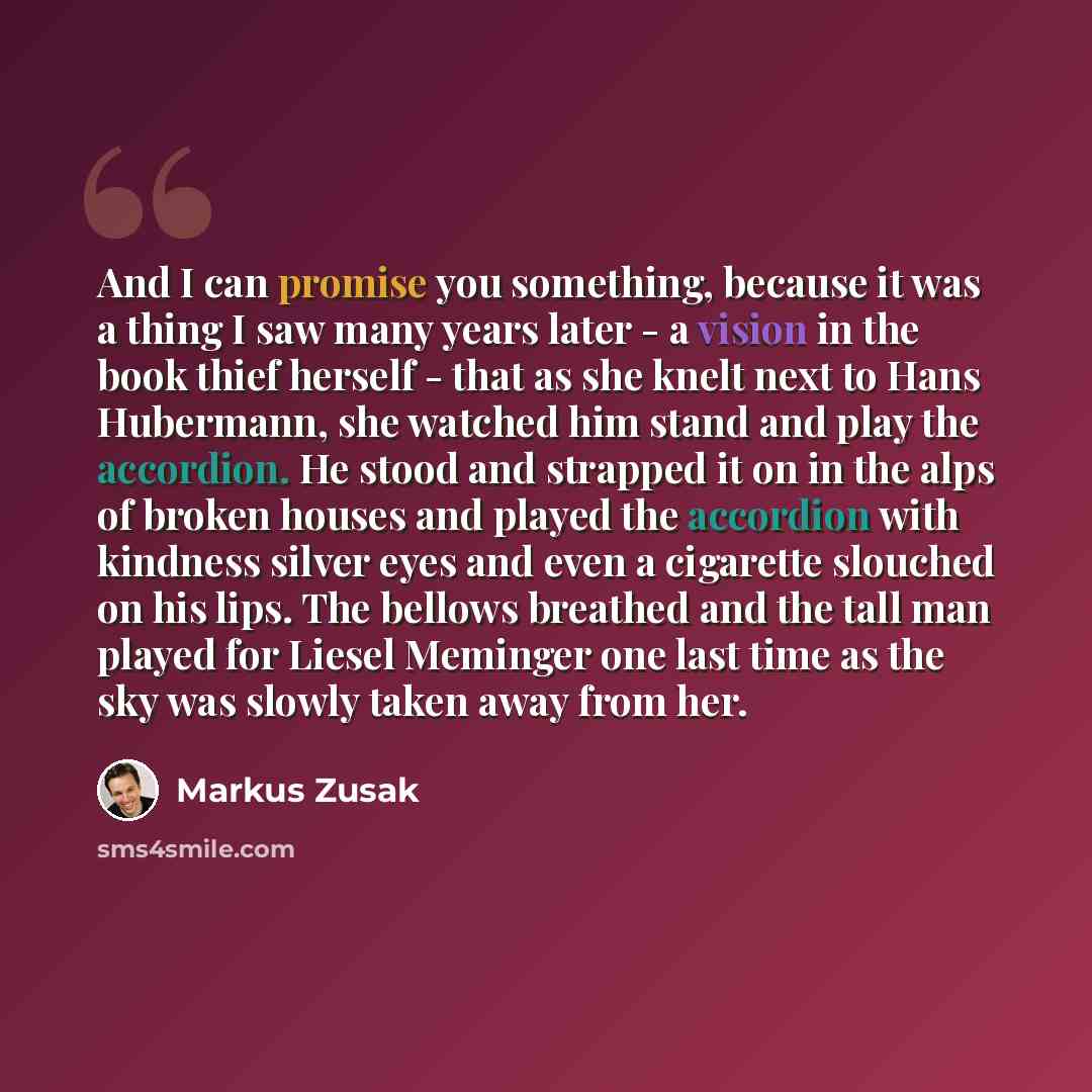 “And I can promise you something, because it was a thing I saw many years later - a vision in the book thief herself - that as she knelt next to Hans Hubermann, she watched him stand and play the accordion. He stood and strapped it on in the alps of broken houses and played the accordion with…” quote by Markus Zusak