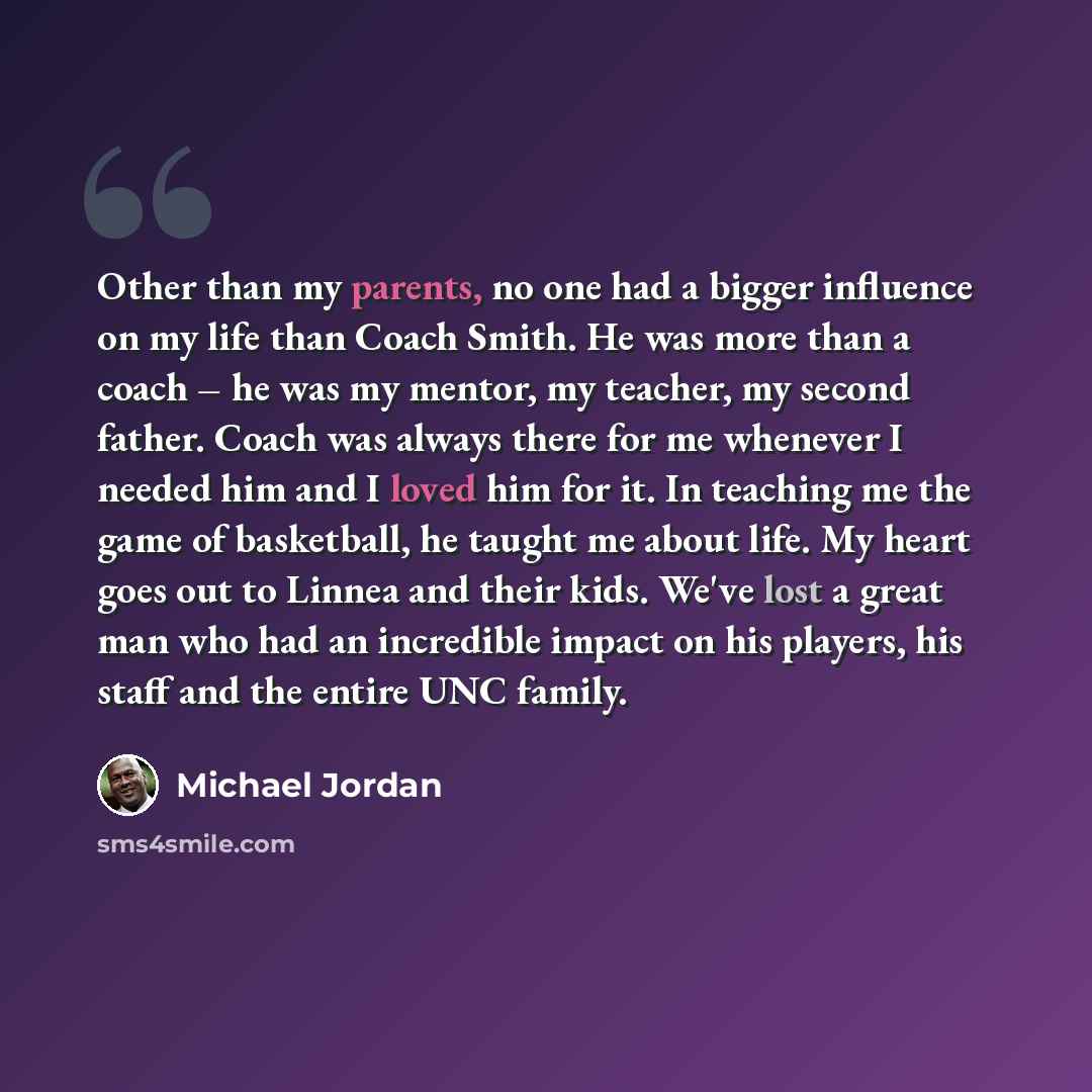 “Other than my parents, no one had a bigger influence on my life than Coach Smith. He was more than a coach – he was my mentor, my teacher, my second father. Coach was always there for me whenever I needed him and I loved him for it. In teaching me the game of basketball, he taught me about life…” quote by Michael Jordan