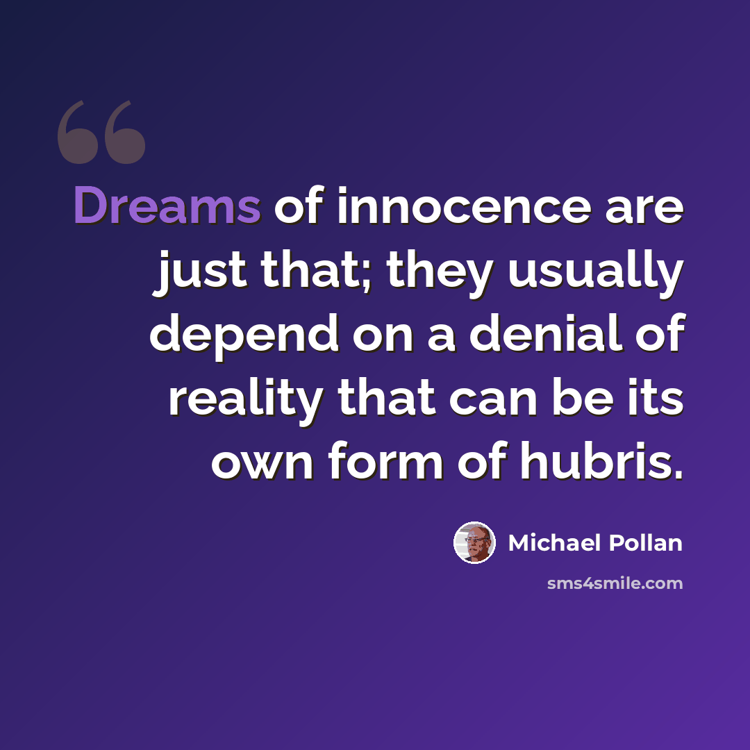 “Dreams of innocence are just that; they usually depend on a denial of reality that can be its own form of hubris.” quote by Michael Pollan