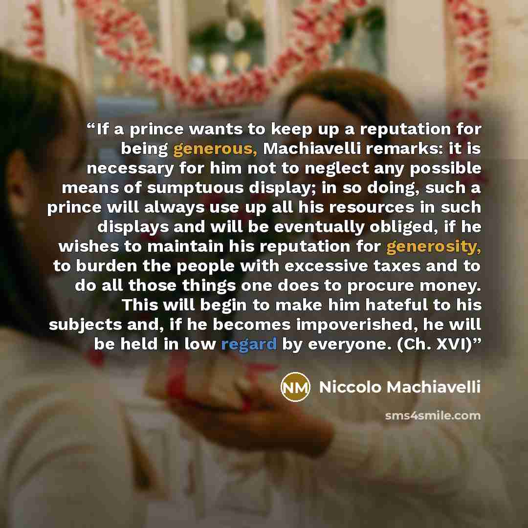 “If a prince wants to keep up a reputation for being generous, Machiavelli remarks: it is necessary for him not to neglect any possible means of sumptuous display; in so doing, such a prince will always use up all his resources in such displays and will be eventually obliged, if he wishes to…” quote by Niccolò Machiavelli