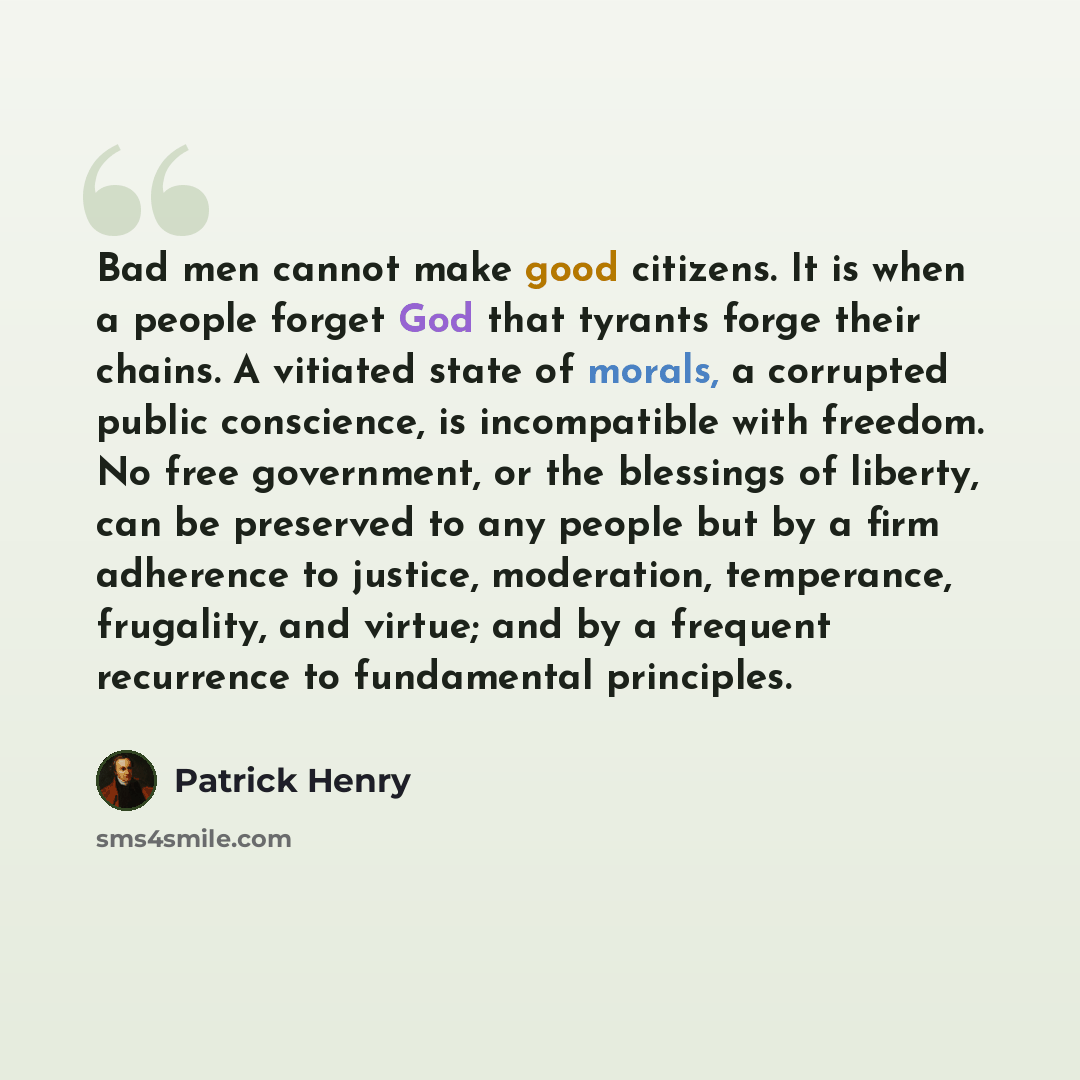 “Bad men cannot make good citizens. It is when a people forget God that tyrants forge their chains. A vitiated state of morals, a corrupted public conscience, is incompatible with freedom. No free government, or the blessings of liberty, can be preserved to any people but by a firm adherence to…” quote by Patrick Henry