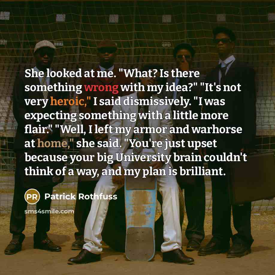 “She looked at me. "What? Is there something wrong with my idea?" "It's not very heroic," I said dismissively. "I was expecting something with a little more flair." "Well, I left my armor and warhorse at home," she said. "You're just upset because your big University brain couldn't think of a way…” quote by Patrick Rothfuss