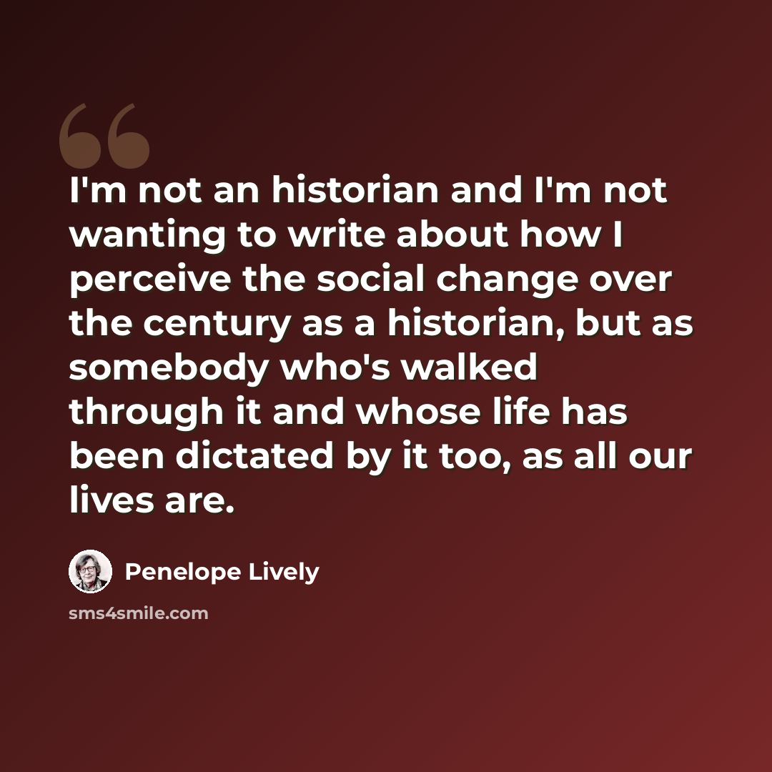 “I'm not an historian and I'm not wanting to write about how I perceive the social change over the century as a historian, but as somebody who's walked through it and whose life has been dictated by it too, as all our lives are.” quote by Penelope Lively