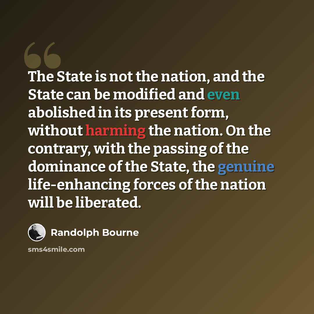 “The State is not the nation, and the State can be modified and even abolished in its present form, without harming the nation. On the contrary, with the passing of the dominance of the State, the genuine life-enhancing forces of the nation will be liberated.” quote by Randolph Bourne