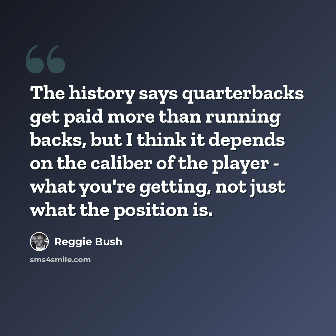 “The history says quarterbacks get paid more than running backs, but I think it depends on the caliber of the player - what you're getting, not just what the position is.” quote by Reggie Bush