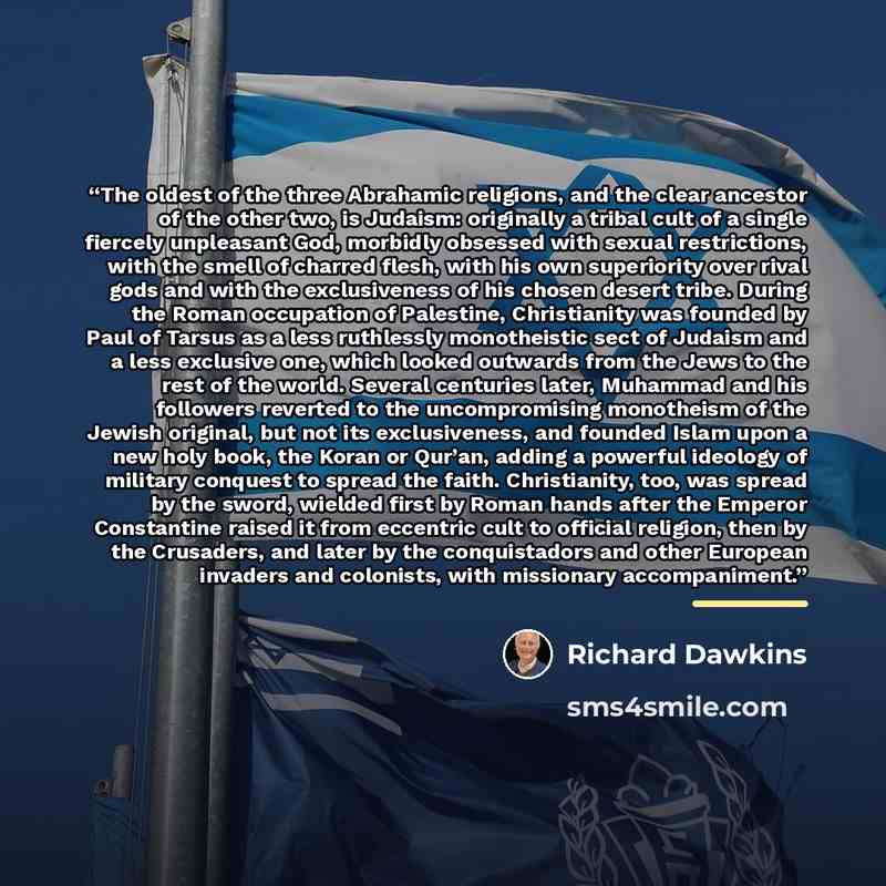 “The oldest of the three Abrahamic religions, and the clear ancestor of the other two, is Judaism: originally a tribal cult of a single fiercely unpleasant God, morbidly obsessed with sexual restrictions, with the smell of charred flesh, with his own superiority over rival gods and with the…” quote by Richard Dawkins