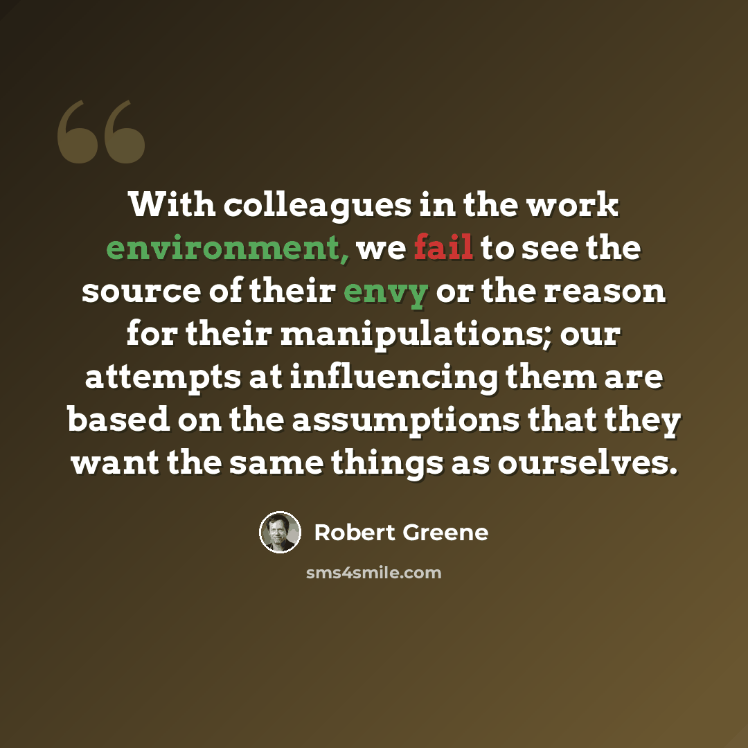 “With colleagues in the work environment, we fail to see the source of their envy or the reason for their manipulations; our attempts at influencing them are based on the assumptions that they want the same things as ourselves.” quote by Robert Greene