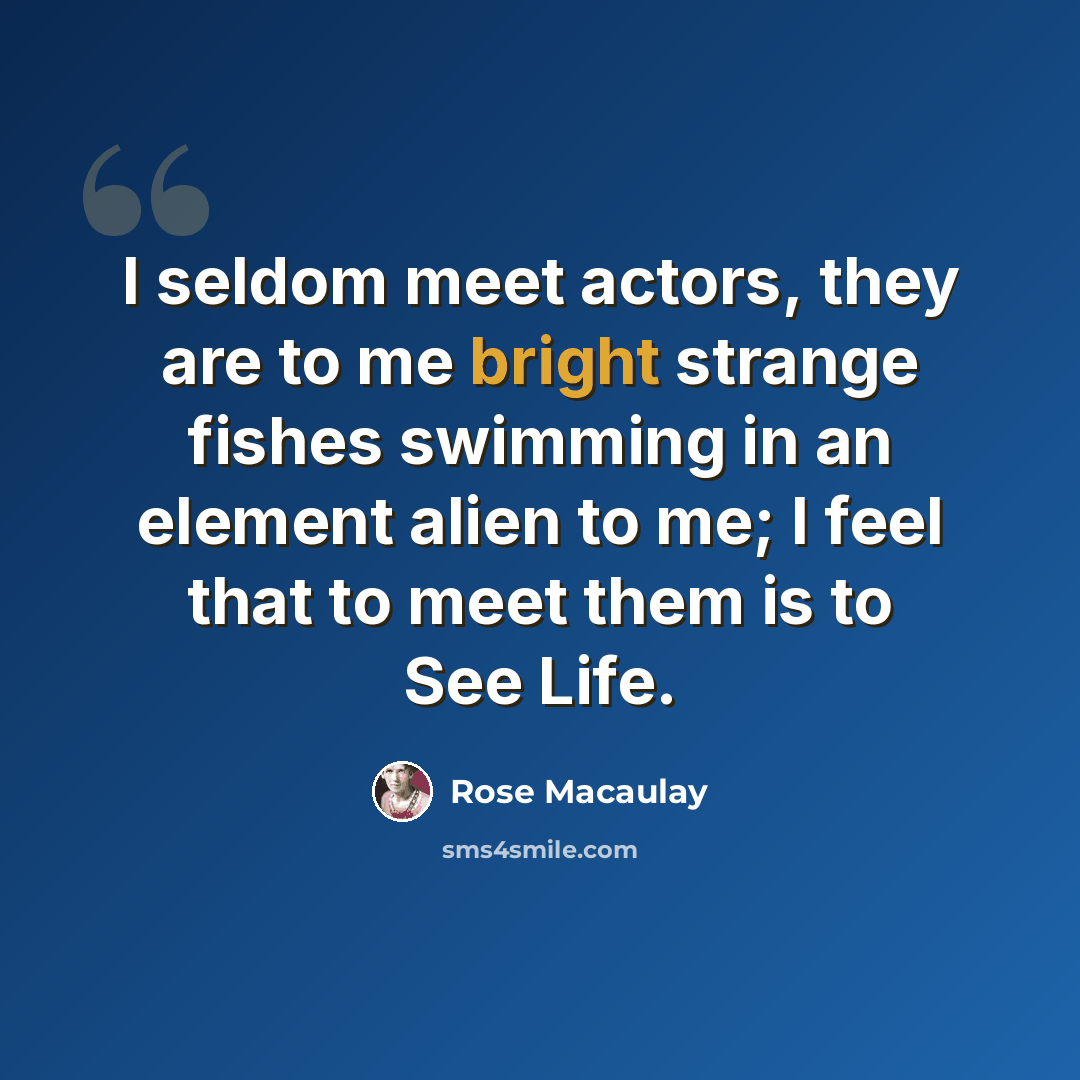 “I seldom meet actors, they are to me bright strange fishes swimming in an element alien to me; I feel that to meet them is to See Life.” quote by Rose Macaulay
