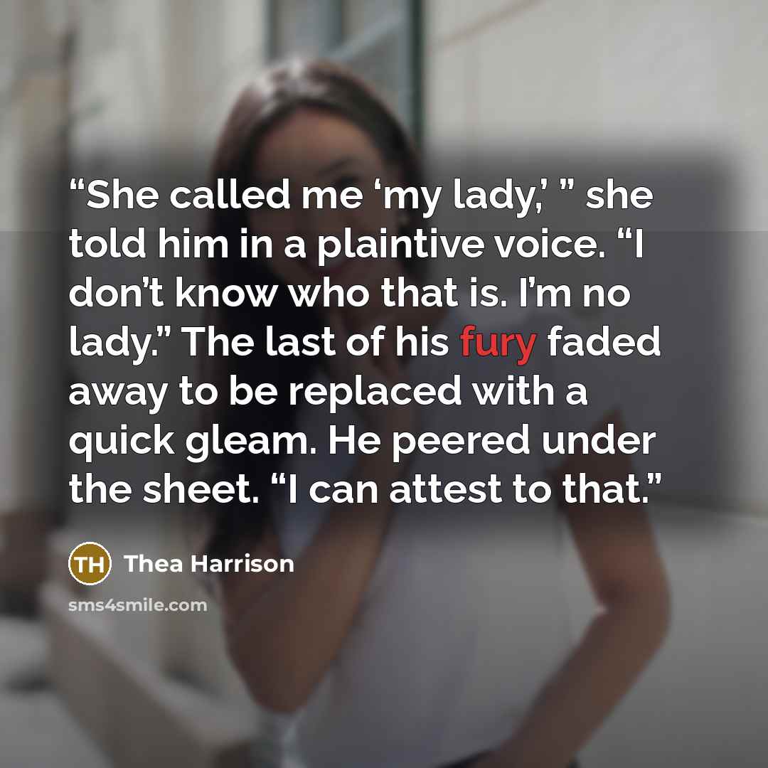 “She called me ‘my lady,’ ” she told him in a plaintive voice. “I don’t know who that is. I’m no lady.” The last of his fury faded away to be replaced with a quick gleam. He peered under the sheet. “I can attest to that.” quote by Thea Harrison