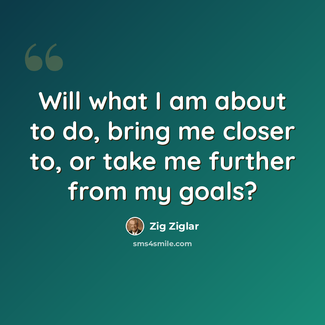 “Will what I am about to do, bring me closer to, or take me further from my goals?” quote by Zig Ziglar