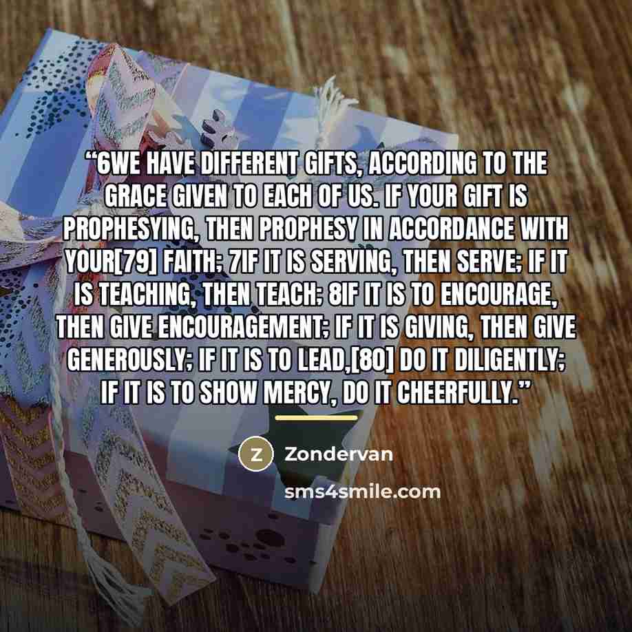 “6We have different gifts, according to the grace given to each of us. If your gift is prophesying, then prophesy in accordance with your[79] faith; 7if it is serving, then serve; if it is teaching, then teach; 8if it is to encourage, then give encouragement; if it is giving, then give generously…” quote by Zondervan
