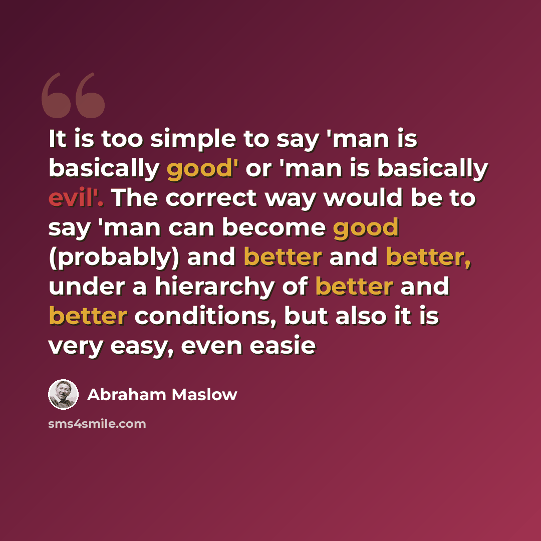 “It is too simple to say 'man is basically good' or 'man is basically evil'. The correct way would be to say 'man can become good (probably) and better and better, under a hierarchy of better and better conditions, but also it is very easy, even easie” quote by Abraham Maslow