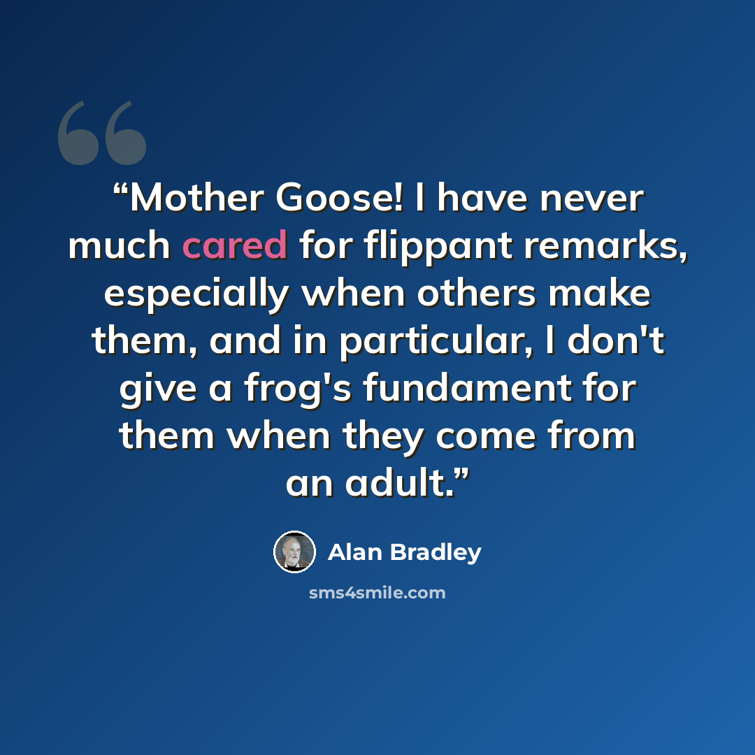 “Mother Goose! I have never much cared for flippant remarks, especially when others make them, and in particular, I don't give a frog's fundament for them when they come from an adult.” quote by Alan Bradley